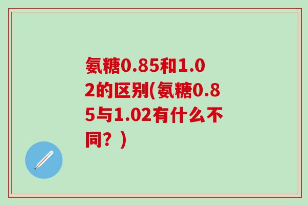 氨糖0.85和1.02的区别(氨糖0.85与1.02有什么不同?)-第1张图片-氨糖科普网 氨糖0.85和1.02的区别(氨糖0.85与1.02有什么不同?)-第1张图片-氨糖科普网