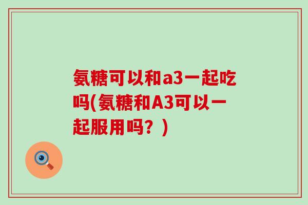 氨糖可以和a3一起吃吗(氨糖和A3可以一起服用吗？)-第1张图片-氨糖科普网
