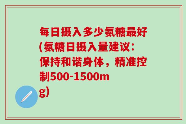 每日摄入多少氨糖最好(氨糖日摄入量建议:保持和谐身体,精准控制500-1500mg)-第1张图片-氨糖科普网 每日摄入多少氨糖最好(氨糖日摄入量建议:保持和谐身体,精准控制500-1500mg)-第1张图片-氨糖科普网