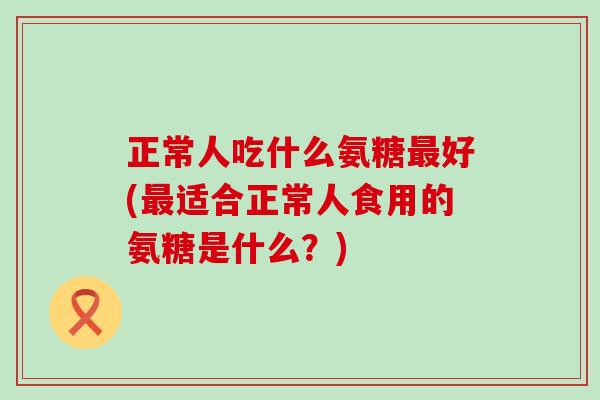 正常人吃什么氨糖最好(最适合正常人食用的氨糖是什么?)-第1张图片-氨糖科普网 正常人吃什么氨糖最好(最适合正常人食用的氨糖是什么?)-第1张图片-氨糖科普网