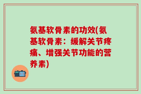 氨基软骨素的功效(氨基软骨素：缓解关节疼痛、增强关节功能的营养素)-第1张图片-氨糖科普网