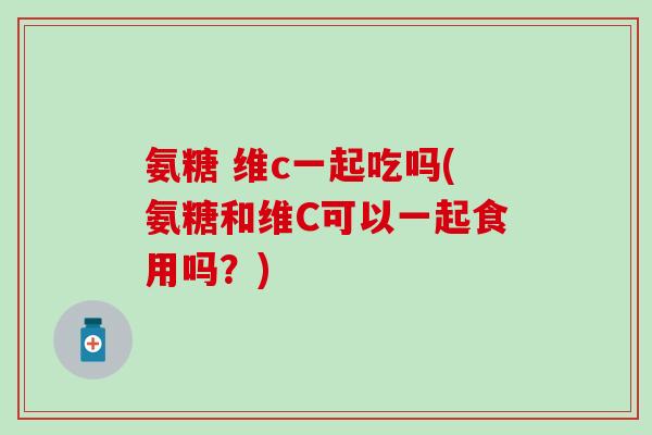 氨糖 维c一起吃吗(氨糖和维C可以一起食用吗?)-第1张图片-氨糖科普网 氨糖 维c一起吃吗(氨糖和维C可以一起食用吗?)-第1张图片-氨糖科普网