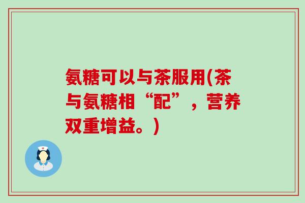 氨糖可以与茶服用(茶与氨糖相“配”,营养双重增益。)-第1张图片-氨糖科普网 氨糖可以与茶服用(茶与氨糖相“配”,营养双重增益。)-第1张图片-氨糖科普网