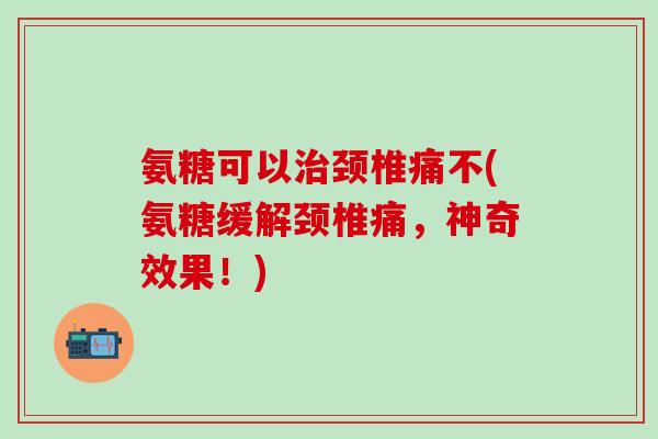 氨糖可以治颈椎痛不(氨糖缓解颈椎痛，神奇效果！)-第1张图片-氨糖科普网