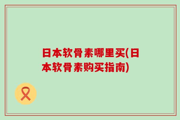 日本软骨素哪里买(日本软骨素购买指南)-第1张图片-氨糖科普网 日本软骨素哪里买(日本软骨素购买指南)-第1张图片-氨糖科普网