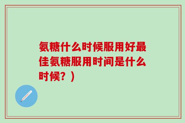 氨糖什么时候服用好最佳氨糖服用时间是什么时候？)-第1张图片-氨糖科普网