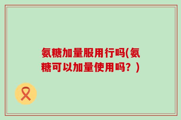 氨糖加量服用行吗(氨糖可以加量使用吗?)-第1张图片-氨糖科普网 氨糖加量服用行吗(氨糖可以加量使用吗?)-第1张图片-氨糖科普网