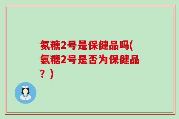 氨糖2号是保健品吗(氨糖2号是否为保健品?)-第1张图片-氨糖科普网 氨糖2号是保健品吗(氨糖2号是否为保健品?)-第1张图片-氨糖科普网
