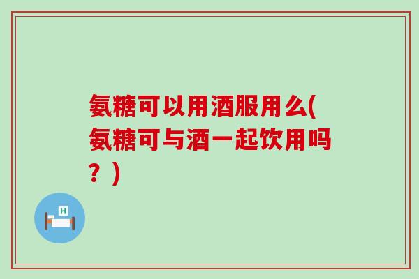 氨糖可以用酒服用么(氨糖可与酒一起饮用吗?)-第1张图片-氨糖科普网 氨糖可以用酒服用么(氨糖可与酒一起饮用吗?)-第1张图片-氨糖科普网