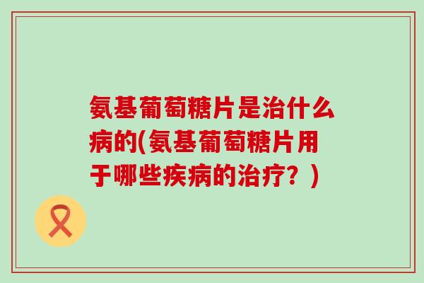 氨基葡萄糖片是治什么病的(氨基葡萄糖片用于哪些疾病的治疗?)-第1张图片-氨糖科普网 氨基葡萄糖片是治什么病的(氨基葡萄糖片用于哪些疾病的治疗?)-第1张图片-氨糖科普网