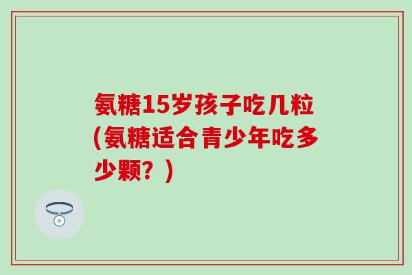 氨糖15岁孩子吃几粒(氨糖适合青少年吃多少颗？)-第1张图片-氨糖科普网