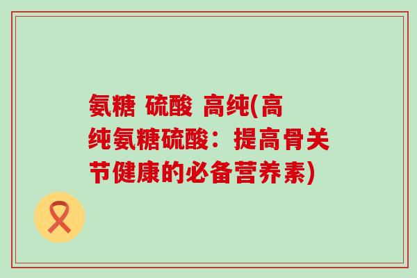 氨糖 硫酸 高纯(高纯氨糖硫酸:提高骨关节健康的必备营养素)-第1张图片-氨糖科普网 氨糖 硫酸 高纯(高纯氨糖硫酸:提高骨关节健康的必备营养素)-第1张图片-氨糖科普网