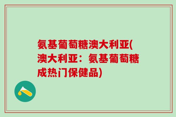 氨基葡萄糖澳大利亚(澳大利亚：氨基葡萄糖成热门保健品)-第1张图片-氨糖科普网