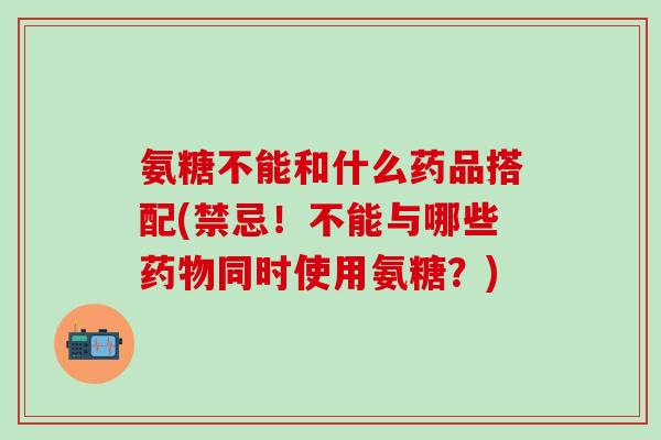 氨糖不能和什么药品搭配(禁忌！不能与哪些药物同时使用氨糖？)-第1张图片-氨糖科普网