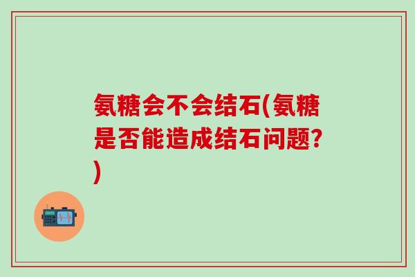 氨糖会不会结石(氨糖是否能造成结石问题?)-第1张图片-氨糖科普网 氨糖会不会结石(氨糖是否能造成结石问题?)-第1张图片-氨糖科普网