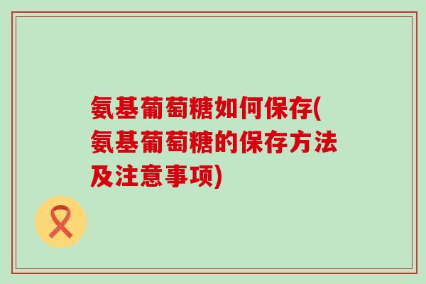 氨基葡萄糖如何保存(氨基葡萄糖的保存方法及注意事项)-第1张图片-氨糖科普网 氨基葡萄糖如何保存(氨基葡萄糖的保存方法及注意事项)-第1张图片-氨糖科普网