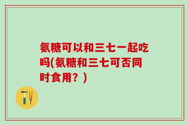 氨糖可以和三七一起吃吗(氨糖和三七可否同时食用？)-第1张图片-氨糖科普网