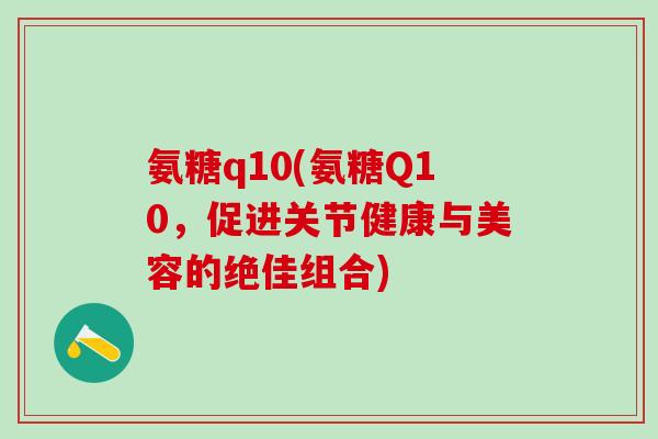 氨糖q10(氨糖Q10，促进关节健康与美容的绝佳组合)-第1张图片-氨糖科普网