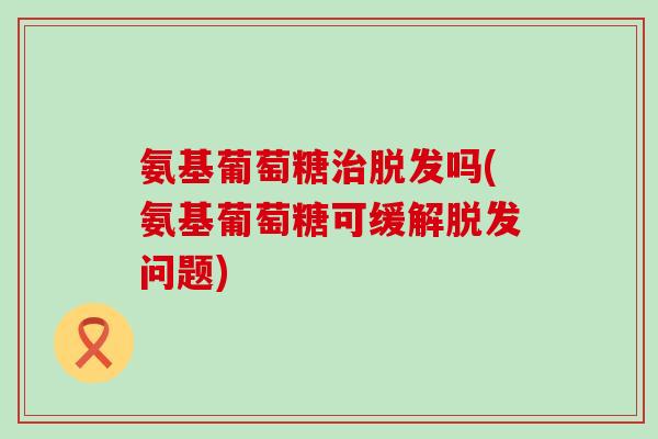 氨基葡萄糖治脱发吗(氨基葡萄糖可缓解脱发问题)-第1张图片-氨糖科普网 氨基葡萄糖治脱发吗(氨基葡萄糖可缓解脱发问题)-第1张图片-氨糖科普网