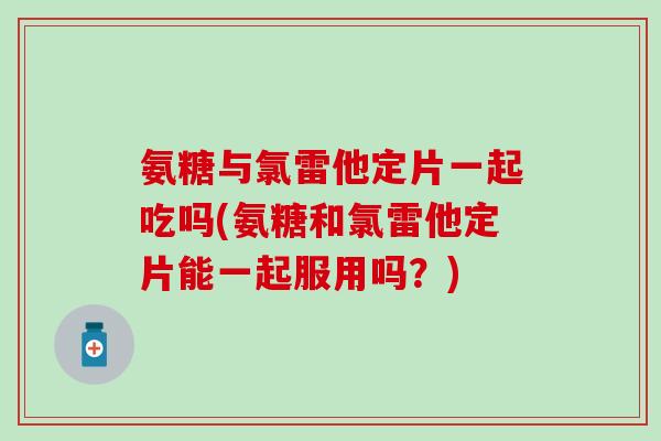 氨糖与氯雷他定片一起吃吗(氨糖和氯雷他定片能一起服用吗?)-第1张图片-氨糖科普网 氨糖与氯雷他定片一起吃吗(氨糖和氯雷他定片能一起服用吗?)-第1张图片-氨糖科普网