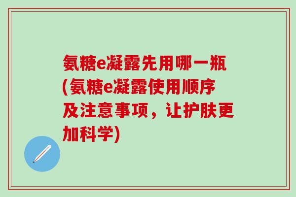 氨糖e凝露先用哪一瓶(氨糖e凝露使用顺序及注意事项，让护肤更加科学)-第1张图片-氨糖科普网