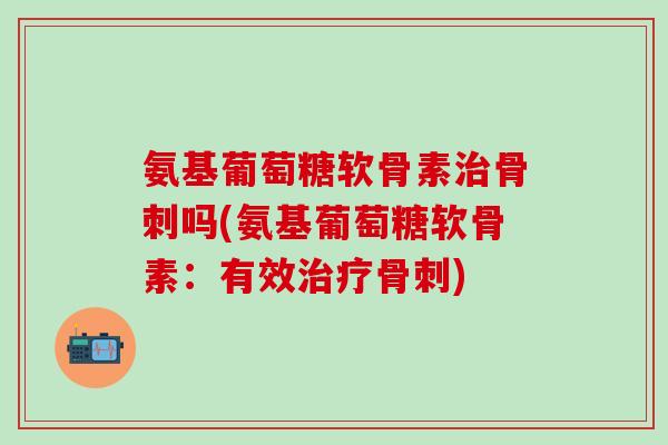 氨基葡萄糖软骨素治骨刺吗(氨基葡萄糖软骨素：有效治疗骨刺)-第1张图片-氨糖科普网