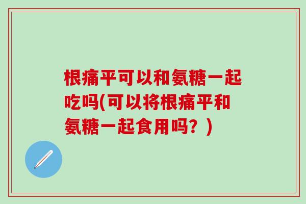 根痛平可以和氨糖一起吃吗(可以将根痛平和氨糖一起食用吗?)-第1张图片-氨糖科普网 根痛平可以和氨糖一起吃吗(可以将根痛平和氨糖一起食用吗?)-第1张图片-氨糖科普网