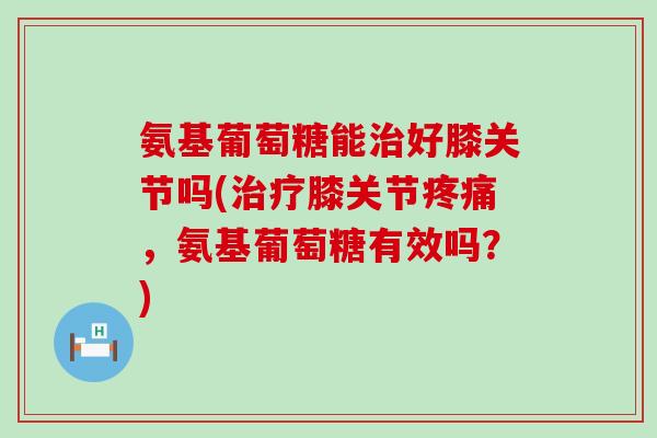 氨基葡萄糖能治好膝关节吗(治疗膝关节疼痛，氨基葡萄糖有效吗？)-第1张图片-氨糖科普网