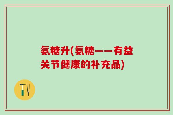 氨糖升(氨糖——有益关节健康的补充品)-第1张图片-氨糖科普网 氨糖升(氨糖——有益关节健康的补充品)-第1张图片-氨糖科普网