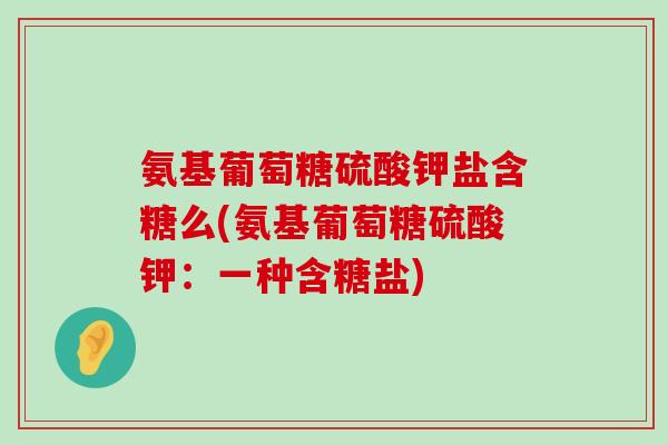 氨基葡萄糖硫酸钾盐含糖么(氨基葡萄糖硫酸钾:一种含糖盐)-第1张图片-氨糖科普网 氨基葡萄糖硫酸钾盐含糖么(氨基葡萄糖硫酸钾:一种含糖盐)-第1张图片-氨糖科普网