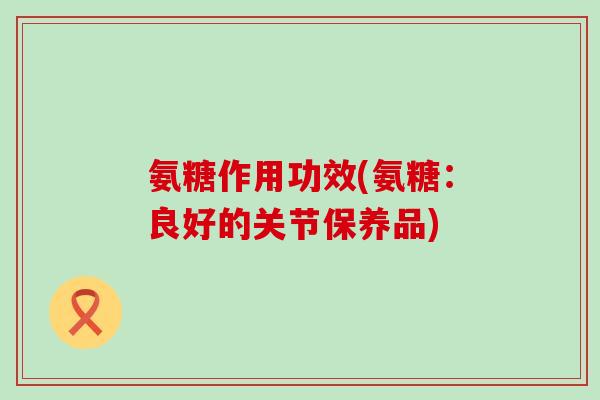 氨糖作用功效(氨糖：良好的关节保养品)-第1张图片-氨糖科普网
