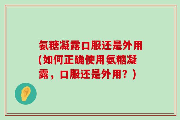 氨糖凝露口服还是外用(如何正确使用氨糖凝露,口服还是外用?)-第1张图片-氨糖科普网 氨糖凝露口服还是外用(如何正确使用氨糖凝露,口服还是外用?)-第1张图片-氨糖科普网