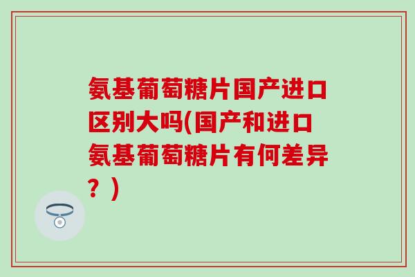 氨基葡萄糖片国产进口区别大吗(国产和进口氨基葡萄糖片有何差异?)-第1张图片-氨糖科普网 氨基葡萄糖片国产进口区别大吗(国产和进口氨基葡萄糖片有何差异?)-第1张图片-氨糖科普网