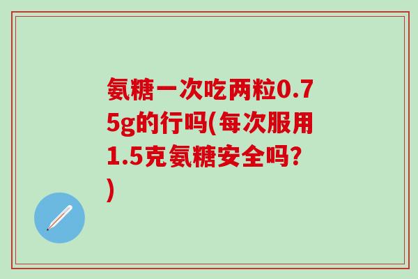 氨糖一次吃两粒0.75g的行吗(每次服用1.5克氨糖安全吗?)-第1张图片-氨糖科普网 氨糖一次吃两粒0.75g的行吗(每次服用1.5克氨糖安全吗?)-第1张图片-氨糖科普网