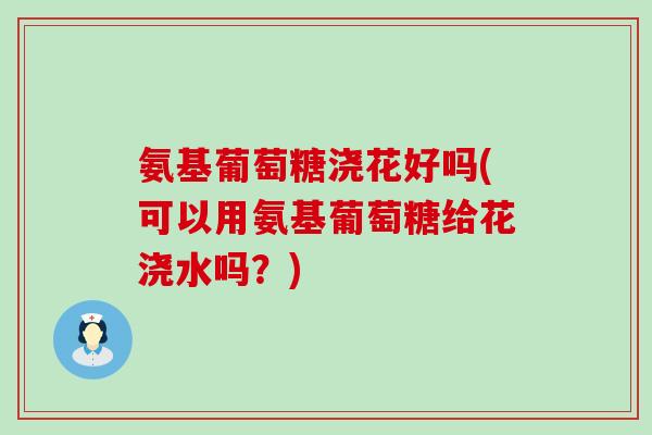 氨基葡萄糖浇花好吗(可以用氨基葡萄糖给花浇水吗?)-第1张图片-氨糖科普网 氨基葡萄糖浇花好吗(可以用氨基葡萄糖给花浇水吗?)-第1张图片-氨糖科普网
