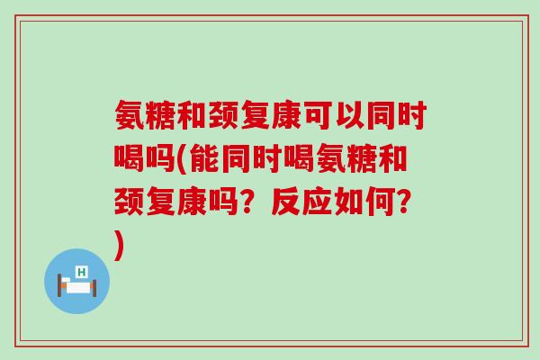 氨糖和颈复康可以同时喝吗(能同时喝氨糖和颈复康吗?反应如何?)-第1张图片-氨糖科普网 氨糖和颈复康可以同时喝吗(能同时喝氨糖和颈复康吗?反应如何?)-第1张图片-氨糖科普网