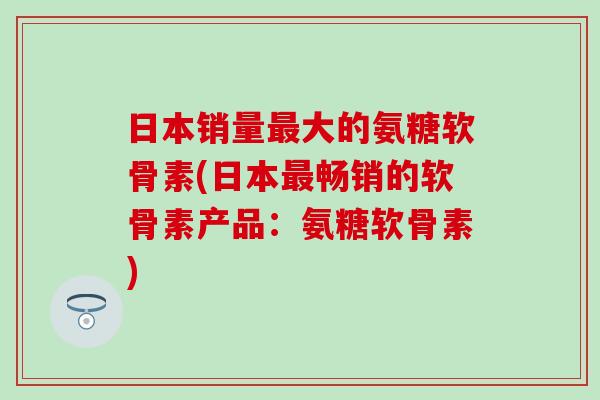 日本销量最大的氨糖软骨素(日本最畅销的软骨素产品:氨糖软骨素)-第1张图片-氨糖科普网 日本销量最大的氨糖软骨素(日本最畅销的软骨素产品:氨糖软骨素)-第1张图片-氨糖科普网