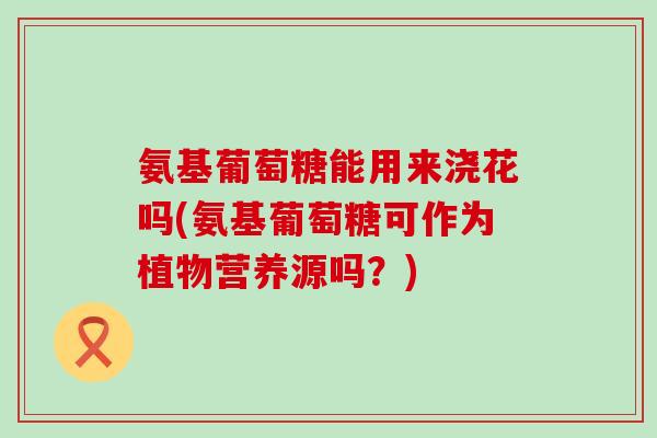氨基葡萄糖能用来浇花吗(氨基葡萄糖可作为植物营养源吗?)-第1张图片-氨糖科普网 氨基葡萄糖能用来浇花吗(氨基葡萄糖可作为植物营养源吗?)-第1张图片-氨糖科普网