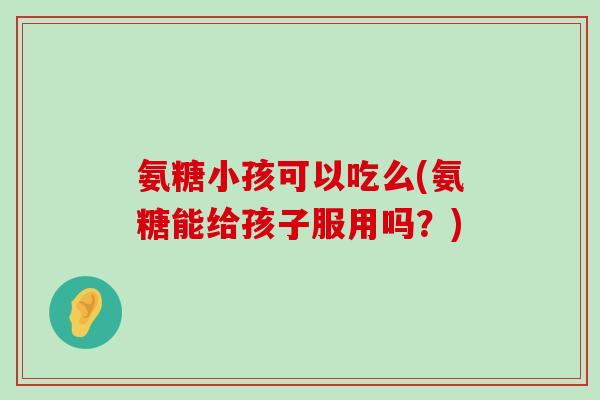 氨糖小孩可以吃么(氨糖能给孩子服用吗?)-第1张图片-氨糖科普网 氨糖小孩可以吃么(氨糖能给孩子服用吗?)-第1张图片-氨糖科普网