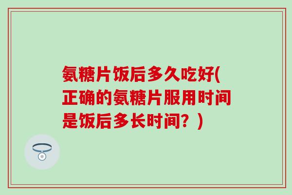 氨糖片饭后多久吃好(正确的氨糖片服用时间是饭后多长时间?)-第1张图片-氨糖科普网 氨糖片饭后多久吃好(正确的氨糖片服用时间是饭后多长时间?)-第1张图片-氨糖科普网
