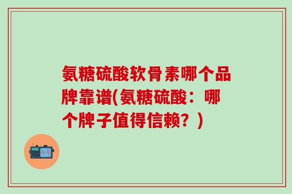 氨糖硫酸软骨素哪个品牌靠谱(氨糖硫酸:哪个牌子值得信赖?)-第1张图片-氨糖科普网 氨糖硫酸软骨素哪个品牌靠谱(氨糖硫酸:哪个牌子值得信赖?)-第1张图片-氨糖科普网