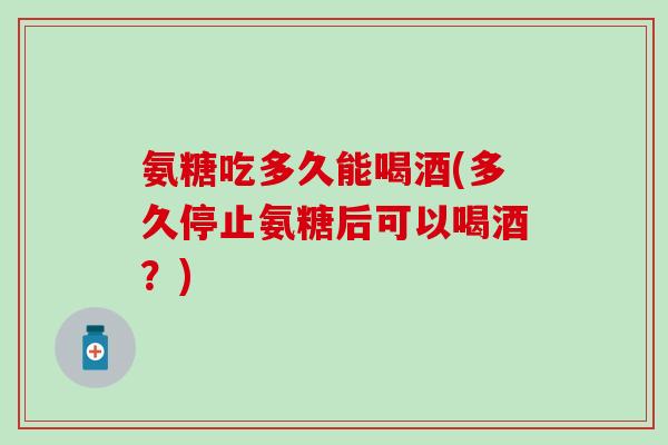 氨糖吃多久能喝酒(多久停止氨糖后可以喝酒?)-第1张图片-氨糖科普网 氨糖吃多久能喝酒(多久停止氨糖后可以喝酒?)-第1张图片-氨糖科普网