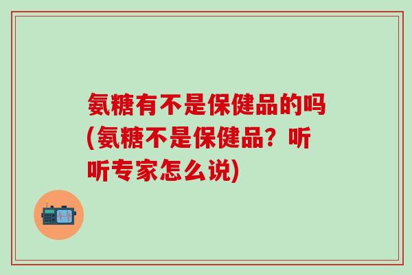 氨糖有不是保健品的吗(氨糖不是保健品?听听专家怎么说)-第1张图片-氨糖科普网 氨糖有不是保健品的吗(氨糖不是保健品?听听专家怎么说)-第1张图片-氨糖科普网