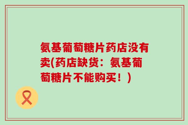 氨基葡萄糖片药店没有卖(药店缺货:氨基葡萄糖片不能购买!)-第1张图片-氨糖科普网 氨基葡萄糖片药店没有卖(药店缺货:氨基葡萄糖片不能购买!)-第1张图片-氨糖科普网