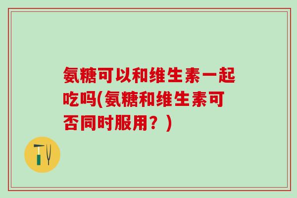 氨糖可以和维生素一起吃吗(氨糖和维生素可否同时服用?)-第1张图片-氨糖科普网 氨糖可以和维生素一起吃吗(氨糖和维生素可否同时服用?)-第1张图片-氨糖科普网