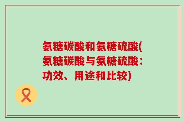 氨糖碳酸和氨糖硫酸(氨糖碳酸与氨糖硫酸：功效、用途和比较)-第1张图片-氨糖科普网