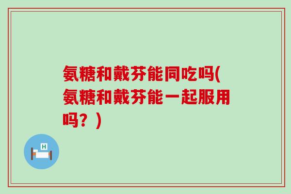 氨糖和戴芬能同吃吗(氨糖和戴芬能一起服用吗？)-第1张图片-氨糖科普网