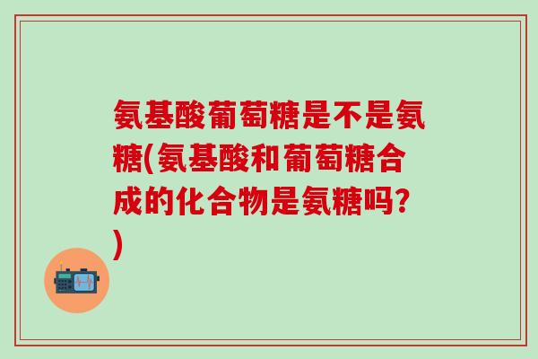 氨基酸葡萄糖是不是氨糖(氨基酸和葡萄糖合成的化合物是氨糖吗?)-第1张图片-氨糖科普网 氨基酸葡萄糖是不是氨糖(氨基酸和葡萄糖合成的化合物是氨糖吗?)-第1张图片-氨糖科普网