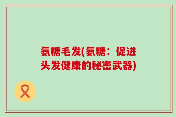 氨糖毛发(氨糖:促进头发健康的秘密武器)-第1张图片-氨糖科普网 氨糖毛发(氨糖:促进头发健康的秘密武器)-第1张图片-氨糖科普网