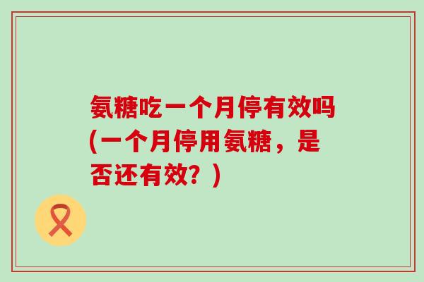 氨糖吃一个月停有效吗(一个月停用氨糖,是否还有效?)-第1张图片-氨糖科普网 氨糖吃一个月停有效吗(一个月停用氨糖,是否还有效?)-第1张图片-氨糖科普网